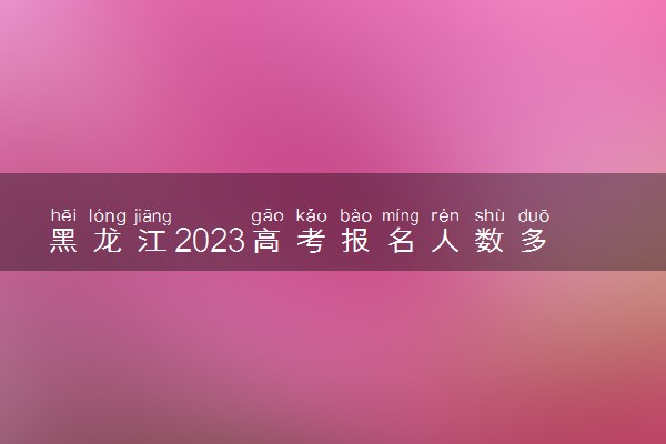 黑龙江2023高考报名人数多少 历年高考人数汇总