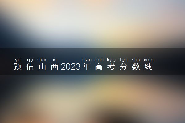 预估山西2023年高考分数线 可能是多少