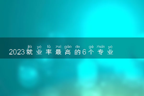 2023就业率最高的6个专业 什么专业好就业