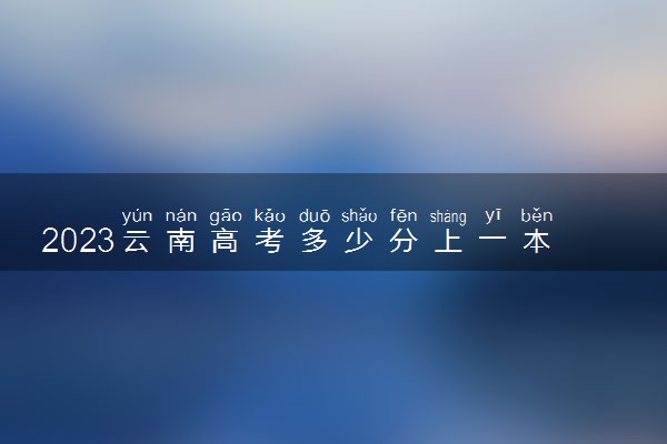 2023云南高考多少分上一本和二本 分数线高吗