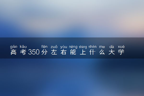 高考350分左右能上什么大学 新高考可以报考的公办院校