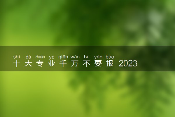 十大专业千万不要报 2023哪些专业不建议报