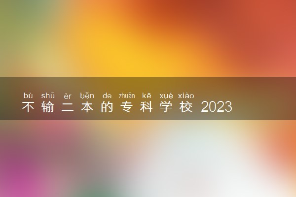 不输二本的专科学校 2023哪些专科院校热门实力强