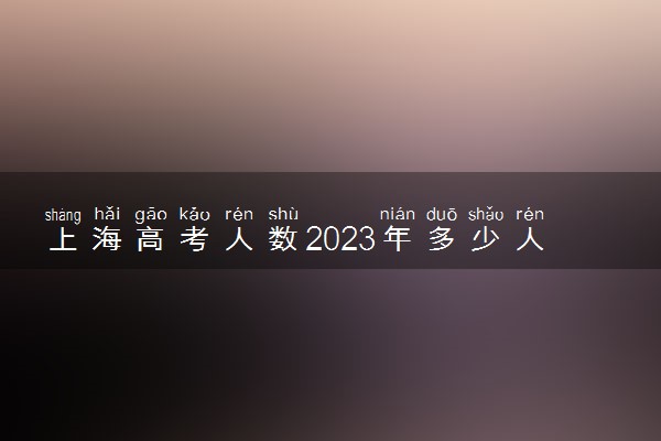 上海高考人数2023年多少人报名 上海高考报名人数预测