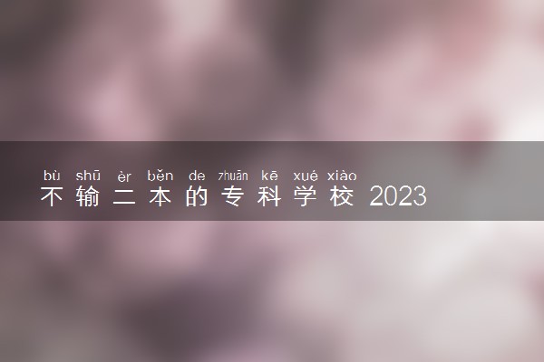 不输二本的专科学校 2023哪些专科实力强