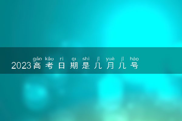 2023高考日期是几月几号 具体考试时间安排