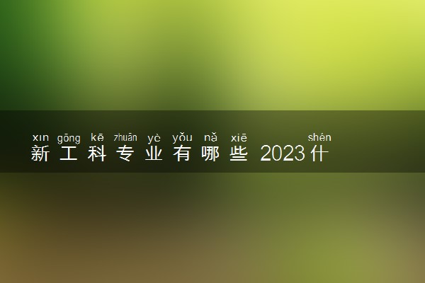 新工科专业有哪些 2023什么专业吃香