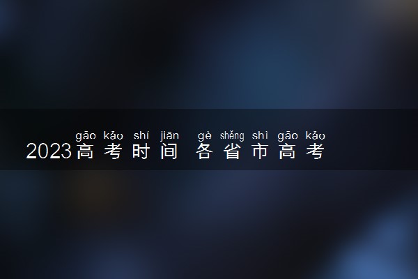 2023高考时间 各省市高考时间安排表