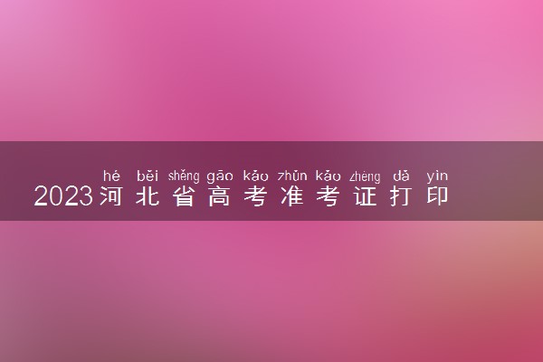 2023河北省高考准考证打印入口 几号开始打印