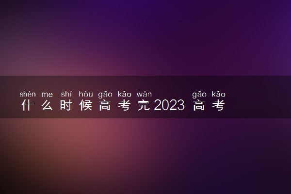 什么时候高考完2023 高考考几天