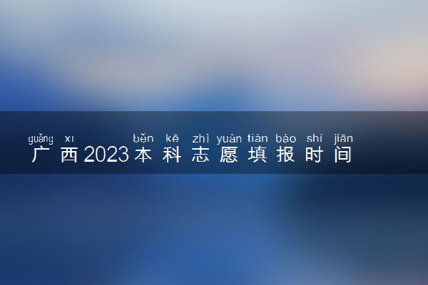 广西2023本科志愿填报时间和截止时间 什么时候结束