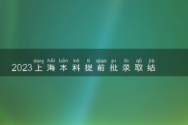 2023上海本科提前批录取结果什么时候公布 查询时间