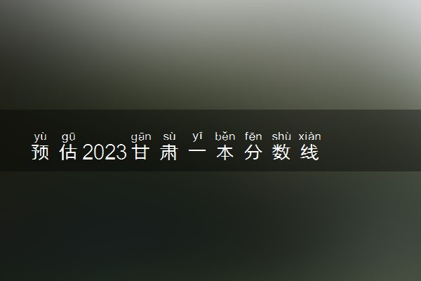 预估2023甘肃一本分数线 录取分数预计多