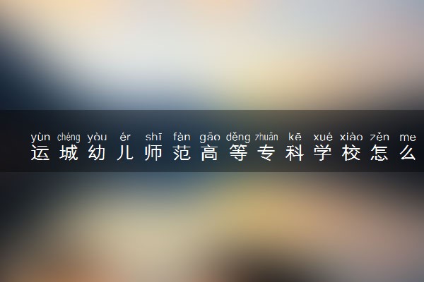 运城幼儿师范高等专科学校怎么样及评价好不好 运城幼儿师范高等专科学校口碑如何