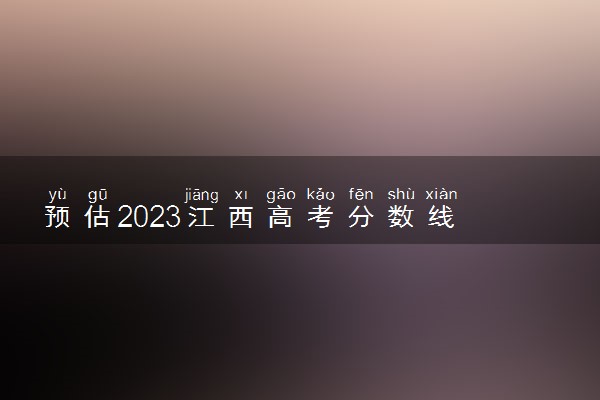 预估2023江西高考分数线 各批次录取分数线预计是多少