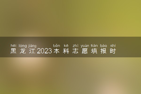 黑龙江2023本科志愿填报时间和截止时间 什么时候结束