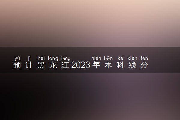 预计黑龙江2023年本科线分数线 可能是多少