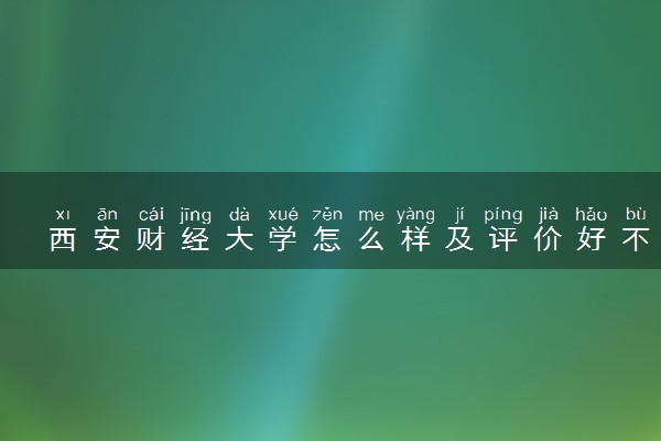 西安财经大学怎么样及评价好不好 西安财经大学口碑如何