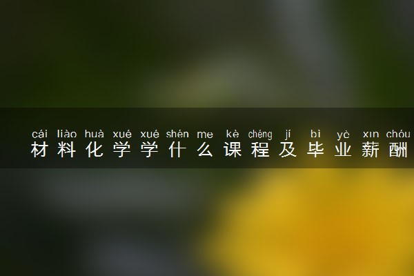 材料化学学什么课程及毕业薪酬岗位去向 就业前景怎么样