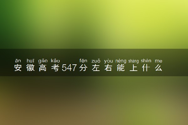 安徽高考547分左右能上什么大学 可以报哪些公办院校(2023报考推荐)