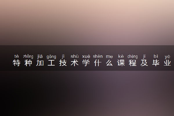 特种加工技术学什么课程及毕业薪酬岗位去向 就业前景怎么样