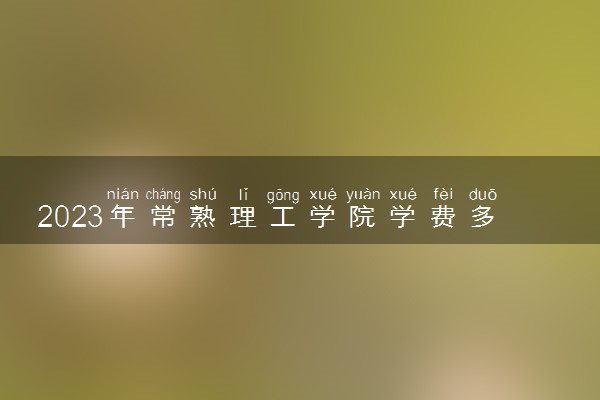 2023年常熟理工学院学费多少钱一年及各专业收费标准查询 大约需要多少费用