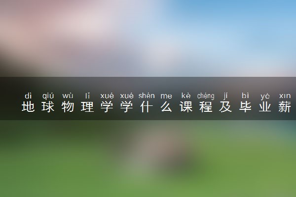 地球物理学学什么课程及毕业薪酬岗位去向 就业前景怎么样