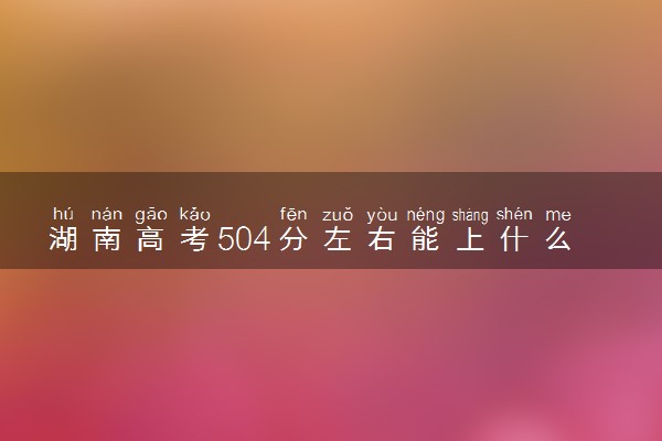 湖南高考504分左右能上什么大学 可以报哪些公办院校(2023报考推荐)