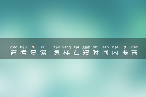 高考复读：怎样在短时间内提高文化课的成绩？