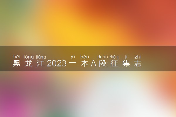 黑龙江2023一本A段征集志愿截止时间