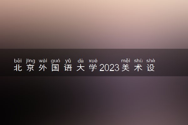 北京外国语大学2023美术设计类专业录取分数线及投档线公布