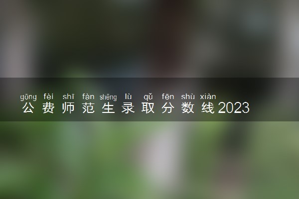 公费师范生录取分数线2023年全国各地 最新整理