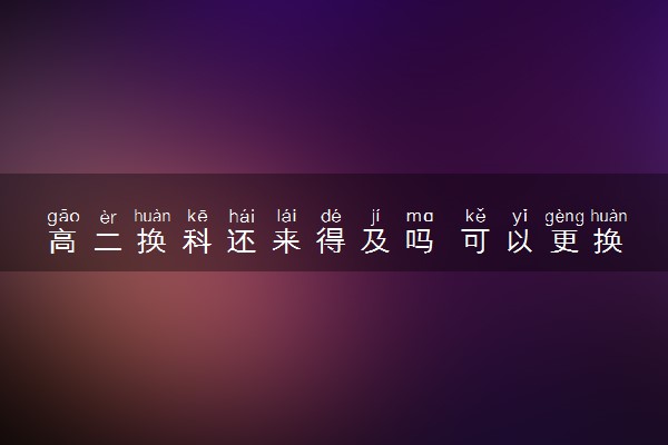 高二换科还来得及吗 可以更换科目吗