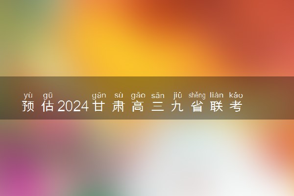 预估2024甘肃高三九省联考分数线 预计是多少分