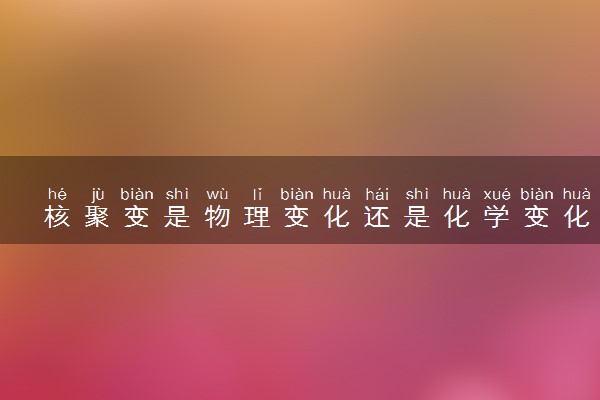 核聚变是物理变化还是化学变化 和核裂变有什么不同