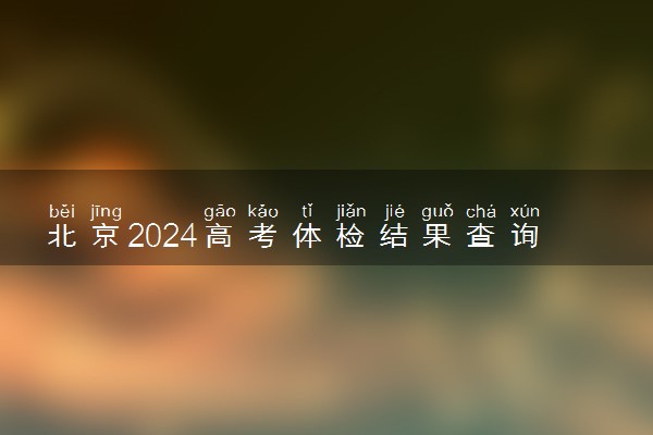 北京2024高考体检结果查询时间 几号能查