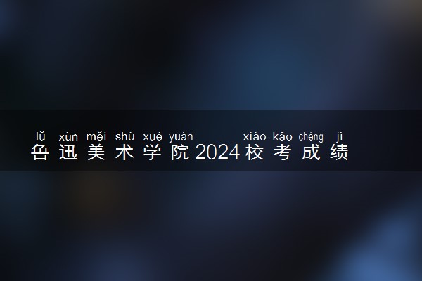 鲁迅美术学院2024校考成绩查询时间及入口 在哪公布