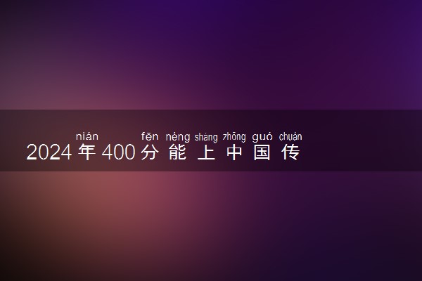 2024年400分能上中国传媒大学吗 至少要考多少分