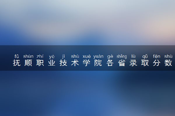 抚顺职业技术学院各省录取分数线及位次 投档最低分是多少(2024年高考参考)
