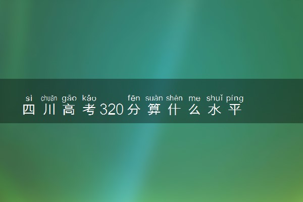 四川高考320分算什么水平 2024能上哪些大学