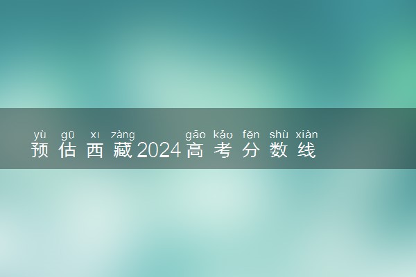 预估西藏2024高考分数线 各批次分数线预测