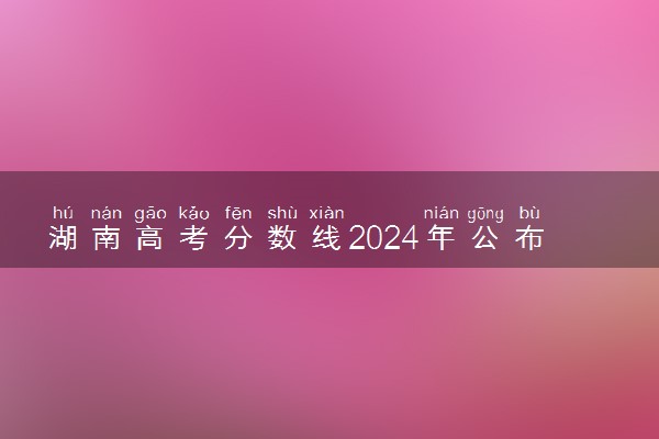 湖南高考分数线2024年公布时间 什么时候能查