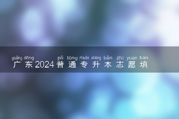 广东2024普通专升本志愿填报什么时候结束 几点截止