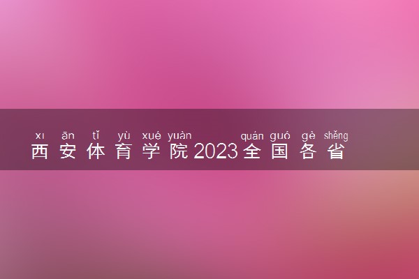 西安体育学院2023全国各省录取分数线及最低位次 高考多少分能上