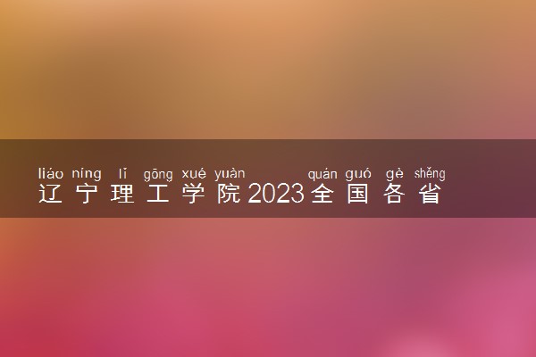 辽宁理工学院2023全国各省录取分数线及最低位次 高考多少分能上