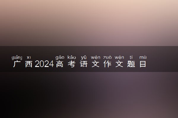 广西2024高考语文作文题目【最新公布】