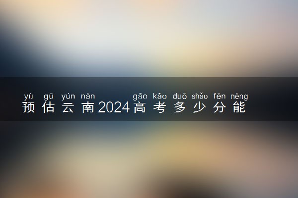 预估云南2024高考多少分能上本科 本科分数线预测