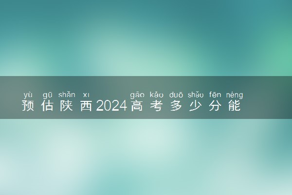 预估陕西2024高考多少分能上专科 专科分数线预测