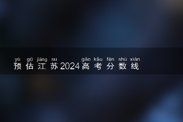 预估江苏2024高考分数线 今年各批次线大概是多少