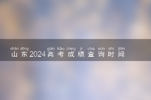 山东2024高考成绩查询时间公布 几号查成绩